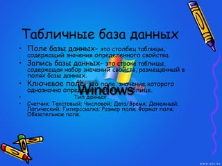 Табличные база данных
• Поле базы данных- это столбец таблицы,
содержащий значения определенного свойства.
• Запись базы данных- это строка таблицы,
содержащая набор значений свойств, размещенный в
полях базы данных.
• Ключевое поле- это поле, значение которого
однозначно определяет запись в таблице.
• Тип данных
• Счетчик; Текстовый; Числовой; Дата/Время; Денежный;
Логический; Гиперссылка; Размер поля; Формат поля;
Обязательное поле.
 