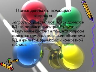 Поиск данных с помощью
запросов.
• Запросы осуществляют поиск данных в
БД так же, как и фильтры. Различие
между ними состоит в том, что запросы
являются самостоятельными объектами
БД, а фильтры привязаны к конкретной
таблице.
 