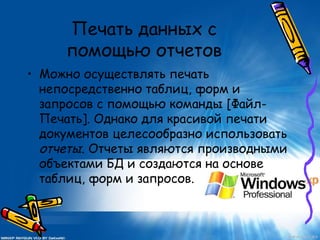 Печать данных с
помощью отчетов
• Можно осуществлять печать
непосредственно таблиц, форм и
запросов с помощью команды [Файл-
Печать]. Однако для красивой печати
документов целесообразно использовать
отчеты. Отчеты являются производными
объектами БД и создаются на основе
таблиц, форм и запросов.
 
