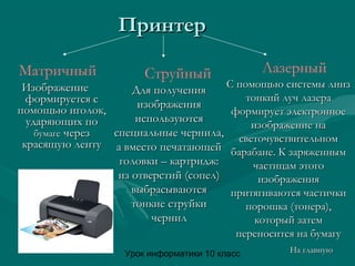 Урок информатики 10 класс
ПринтерПринтер
Матричный ЛазерныйСтруйный
ИзображениеИзображение
формируется сформируется с
помощью иголок,помощью иголок,
ударяющих поударяющих по
бумагебумаге черезчерез
красящую лентукрасящую ленту
Для полученияДля получения
изображенияизображения
используютсяиспользуются
специальные чернила,специальные чернила,
а вместо печатающейа вместо печатающей
головки – картридж:головки – картридж:
из отверстий (сопел)из отверстий (сопел)
выбрасываютсявыбрасываются
тонкие струйкитонкие струйки
чернилчернил
С помощью системы линзС помощью системы линз
тонкий луч лазератонкий луч лазера
формирует электронноеформирует электронное
изображение наизображение на
светочувствительномсветочувствительном
барабане. К заряженнымбарабане. К заряженным
частицам этогочастицам этого
изображенияизображения
притягиваются частичкипритягиваются частички
порошка (тонера),порошка (тонера),
который затемкоторый затем
переносится на бумагупереносится на бумагу
На главнуюНа главную
 