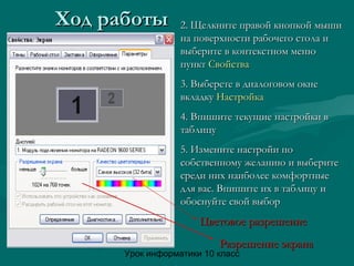 Урок информатики 10 класс
Ход работыХод работы 2. Щелкните правой кнопкой мыши2. Щелкните правой кнопкой мыши
на поверхности рабочего стола ина поверхности рабочего стола и
выберите в контекстном менювыберите в контекстном меню
пунктпункт СвойстваСвойства
3. Выберете в диалоговом окне3. Выберете в диалоговом окне
вкладкувкладку НастройкаНастройка
4. Впишите текущие настройки в4. Впишите текущие настройки в
таблицутаблицу
5. Измените настройи по5. Измените настройи по
собственному желанию и выберитесобственному желанию и выберите
среди них наиболее комфортныесреди них наиболее комфортные
для вас. Впишите их в таблицу идля вас. Впишите их в таблицу и
обоснуйте свой выборобоснуйте свой выбор
Цветовое разрешениеЦветовое разрешение
Разрешение экранаРазрешение экрана
 
