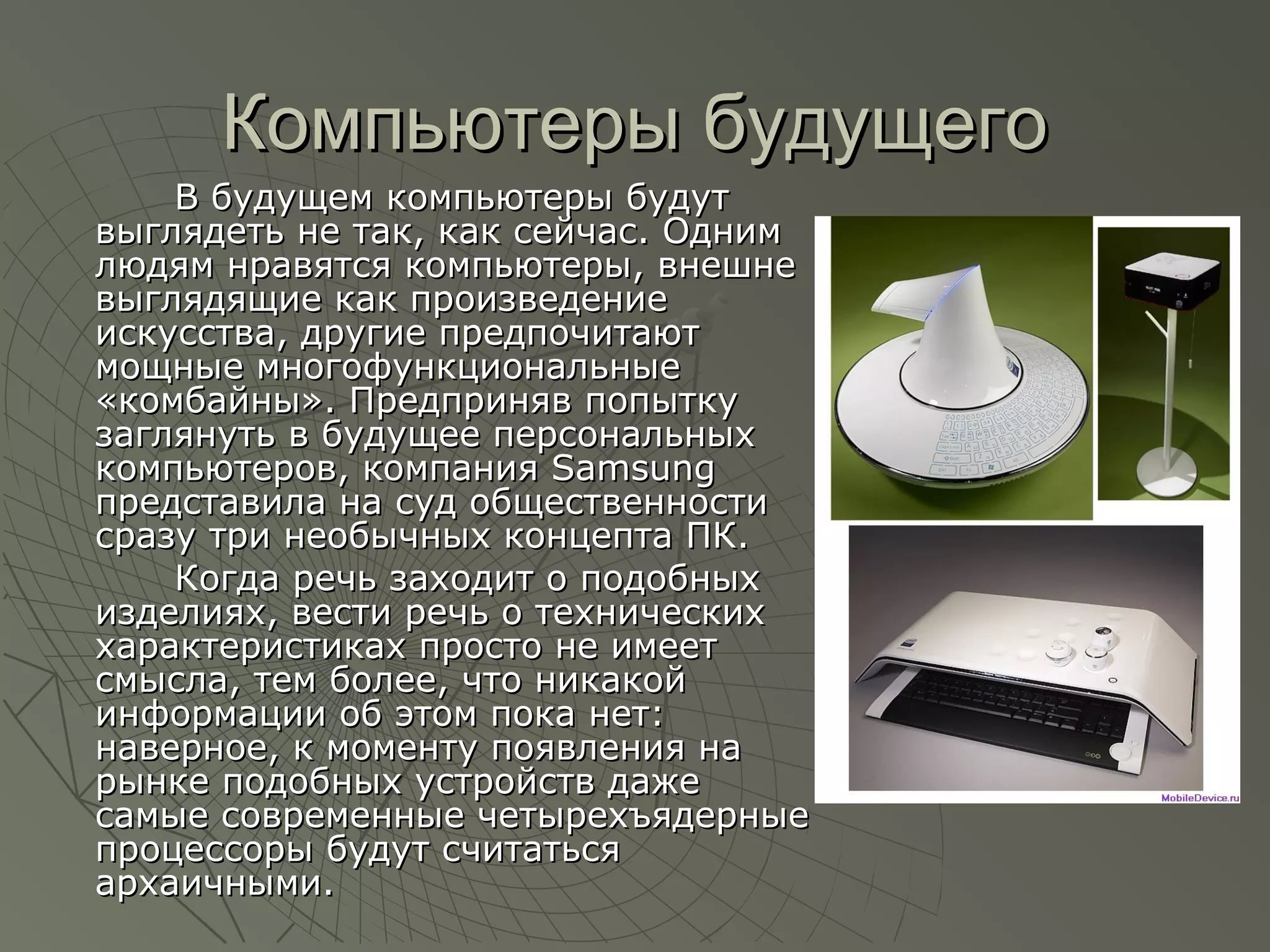 Компьютеры будущегоКомпьютеры будущего
В будущем компьютеры будутВ будущем компьютеры будут
выглядеть не так, как сейчас. Однимвыглядеть не так, как сейчас. Одним
людям нравятся компьютеры, внешнелюдям нравятся компьютеры, внешне
выглядящие как произведениевыглядящие как произведение
искусства, другие предпочитаютискусства, другие предпочитают
мощные многофункциональныемощные многофункциональные
«комбайны». Предприняв попытку«комбайны». Предприняв попытку
заглянуть в будущее персональныхзаглянуть в будущее персональных
компьютеров, компания Samsungкомпьютеров, компания Samsung
представила на суд общественностипредставила на суд общественности
сразу три необычных концепта ПК.сразу три необычных концепта ПК.
Когда речь заходит о подобныхКогда речь заходит о подобных
изделиях, вести речь о техническихизделиях, вести речь о технических
характеристиках просто не имеетхарактеристиках просто не имеет
смысла, тем более, что никакойсмысла, тем более, что никакой
информации об этом пока нет:информации об этом пока нет:
наверное, к моменту появления нанаверное, к моменту появления на
рынке подобных устройств дажерынке подобных устройств даже
самые современные четырехъядерныесамые современные четырехъядерные
процессоры будут считатьсяпроцессоры будут считаться
архаичными.архаичными.
 