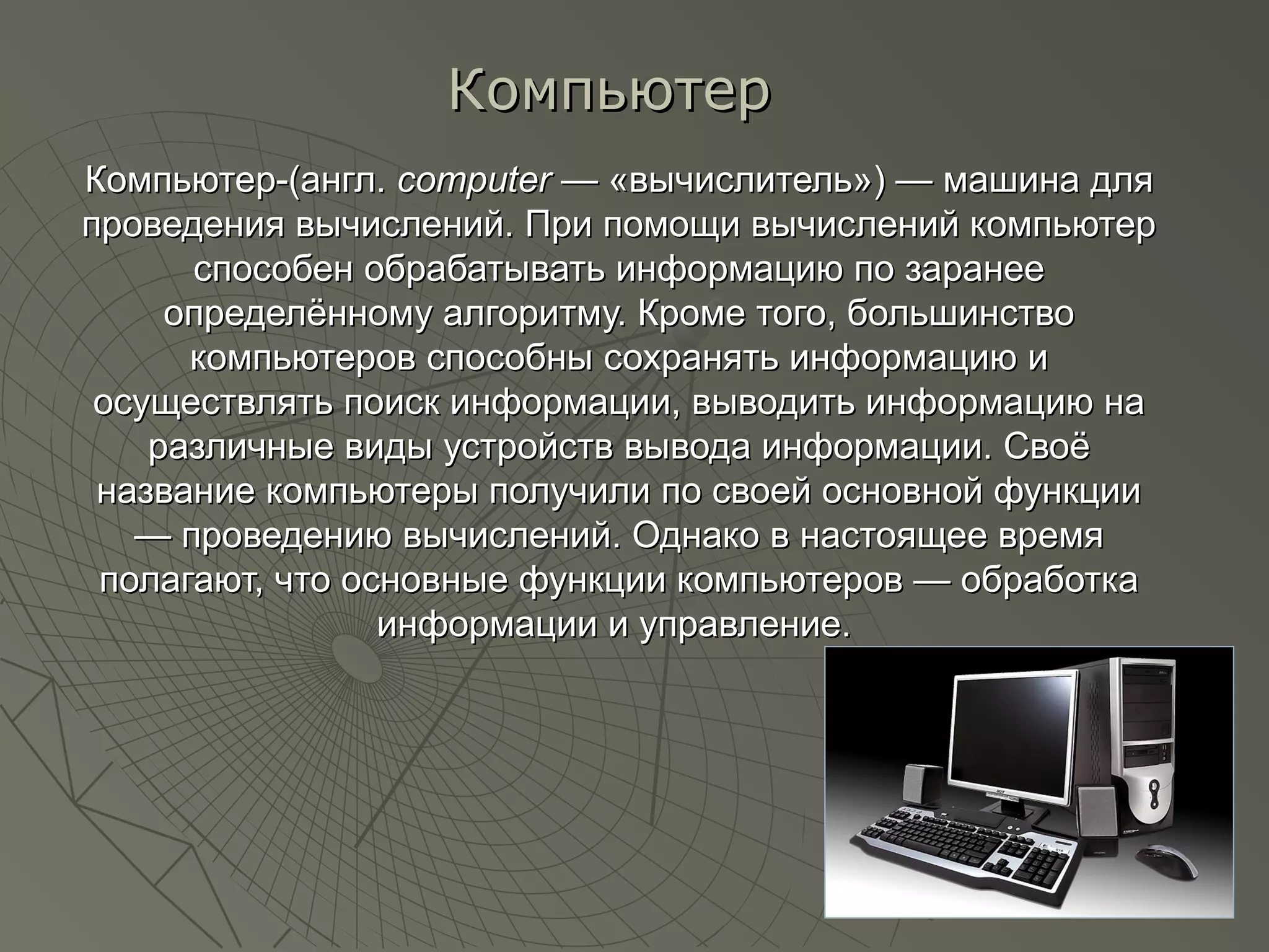 Компьютер-(англ.Компьютер-(англ. computercomputer — «вычислитель») — машина для— «вычислитель») — машина для
проведения вычислений. При помощи вычислений компьютерпроведения вычислений. При помощи вычислений компьютер
способен обрабатывать информацию по заранееспособен обрабатывать информацию по заранее
определённому алгоритму. Кроме того, большинствоопределённому алгоритму. Кроме того, большинство
компьютеров способны сохранять информацию икомпьютеров способны сохранять информацию и
осуществлять поиск информации, выводить информацию наосуществлять поиск информации, выводить информацию на
различные виды устройств вывода информации. Своёразличные виды устройств вывода информации. Своё
название компьютеры получили по своей основной функцииназвание компьютеры получили по своей основной функции
— проведению вычислений. Однако в настоящее время— проведению вычислений. Однако в настоящее время
полагают, что основные функции компьютеров — обработкаполагают, что основные функции компьютеров — обработка
информации и управление.информации и управление.
КомпьютерКомпьютер
 