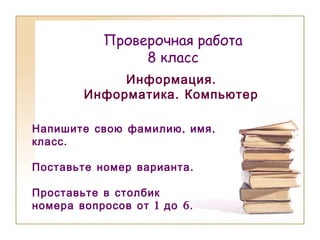 Проверочная работа
8 класс
.Информация
.Информатика Компьютер
, ,Напишите свою фамилию имя
.класс
.Поставьте номер варианта
Проставьте в столбик
1 6.номера вопросов от до
 