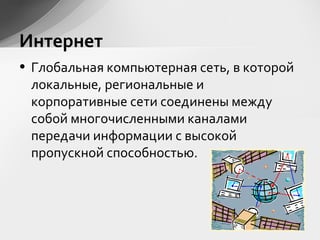 • Глобальная компьютерная сеть, в которой
локальные, региональные и
корпоративные сети соединены между
собой многочисленными каналами
передачи информации с высокой
пропускной способностью.
Интернет
 
