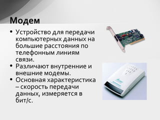 • Устройство для передачи
компьютерных данных на
большие расстояния по
телефонным линиям
связи.
• Различают внутренние и
внешние модемы.
• Основная характеристика
– скорость передачи
данных, измеряется в
бит/с.
Модем
 