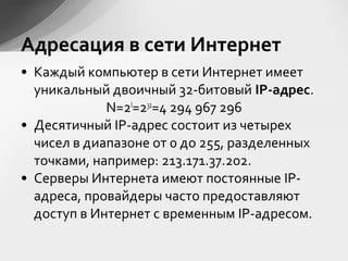 • Каждый компьютер в сети Интернет имеет
уникальный двоичный 32-битовый IP-адрес.
N=2I
=232
=4 294 967 296
• Десятичный IP-адрес состоит из четырех
чисел в диапазоне от 0 до 255, разделенных
точками, например: 213.171.37.202.
• Серверы Интернета имеют постоянные IP-
адреса, провайдеры часто предоставляют
доступ в Интернет с временным IP-адресом.
Адресация в сети Интернет
 