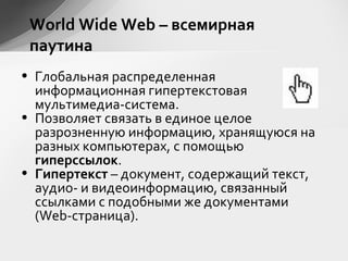 World Wide Web – всемирная
паутина
• Глобальная распределенная
информационная гипертекстовая
мультимедиа-система.
• Позволяет связать в единое целое
разрозненную информацию, хранящуюся на
разных компьютерах, с помощью
гиперссылок.
• Гипертекст – документ, содержащий текст,
аудио- и видеоинформацию, связанный
ссылками с подобными же документами
(Web-страница).
 