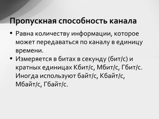 Пропускная способность канала
• Равна количеству информации, которое
может передаваться по каналу в единицу
времени.
• Измеряется в битах в секунду (бит/с) и
кратных единицах Кбит/с, Мбит/с, Гбит/с.
Иногда используют байт/с, Кбайт/с,
Мбайт/с, Гбайт/с.
 