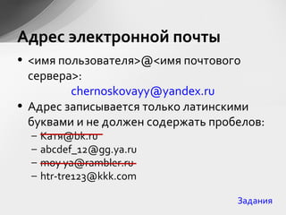 • <имя пользователя>@<имя почтового
сервера>:
chernoskovayy@yandex.ru
• Адрес записывается только латинскими
буквами и не должен содержать пробелов:
– Катя@bk.ru
– abcdef_12@gg.ya.ru
– moy ya@rambler.ru
– htr-tre123@kkk.com
Адрес электронной почты
Задания
 
