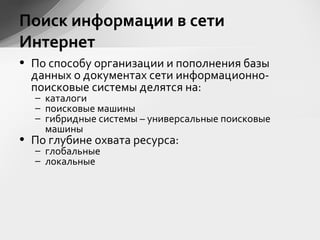 • По способу организации и пополнения базы
данных о документах сети информационно-
поисковые системы делятся на:
– каталоги
– поисковые машины
– гибридные системы – универсальные поисковые
машины
• По глубине охвата ресурса:
– глобальные
– локальные
Поиск информации в сети
Интернет
 