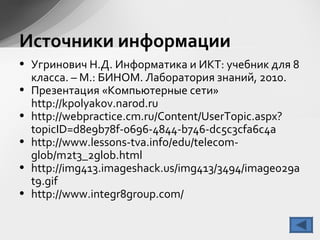 Источники информации
• Угринович Н.Д. Информатика и ИКТ: учебник для 8
класса. – М.: БИНОМ. Лаборатория знаний, 2010.
• Презентация «Компьютерные сети»
http://kpolyakov.narod.ru
• http://webpractice.cm.ru/Content/UserTopic.aspx?
topicID=d8e9b78f-0696-4844-b746-dc5c3cfa6c4a
• http://www.lessons-tva.info/edu/telecom-
glob/m2t3_2glob.html
• http://img413.imageshack.us/img413/3494/image029a
t9.gif
• http://www.integr8group.com/
 