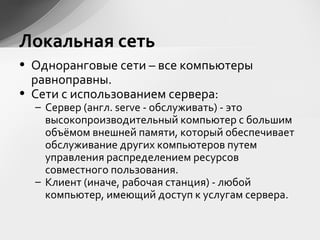 • Одноранговые сети – все компьютеры
равноправны.
• Сети с использованием сервера:
– Сервер (англ. serve - обслуживать) - это
высокопроизводительный компьютер с большим
объёмом внешней памяти, который обеспечивает
обслуживание других компьютеров путем
управления распределением ресурсов
совместного пользования.
– Клиент (иначе, рабочая станция) - любой
компьютер, имеющий доступ к услугам сервера.
Локальная сеть
 