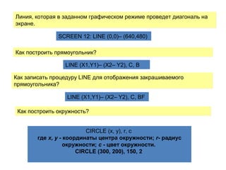 Линия, которая в заданном графическом режиме проведет диагональ на
экране.
Линия, которая в заданном графическом режиме проведет диагональ на
экране.
SCREEN 12: LINE (0,0)– (640,480)
Как построить прямоугольник?Как построить прямоугольник?
LINE (X1,Y1)– (X2– Y2), C, B
Как записать процедуру LINE для отображения закрашиваемого
прямоугольника?
Как записать процедуру LINE для отображения закрашиваемого
прямоугольника?
LINE (X1,Y1)– (X2– Y2), C, BF
Как построить окружность?Как построить окружность?
CIRCLE (x, y), r, c
где х, у - координаты центра окружности; r- радиус
окружности; с - цвет окружности.
CIRCLE (300, 200), 150, 2
 