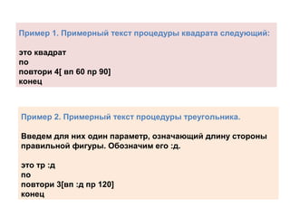 Пример 1. Примерный текст процедуры квадрата следующий:
это квадрат
по
повтори 4[ вп 60 пр 90]
конец
Пример 2. Примерный текст процедуры треугольника.
Введем для них один параметр, означающий длину стороны
правильной фигуры. Обозначим его :д.
это тр :д
по
повтори 3[вп :д пр 120]
конец
 