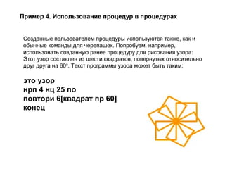 Пример 4. Использование процедур в процедурах
Созданные пользователем процедуры используются также, как и
обычные команды для черепашек. Попробуем, например,
использовать созданную ранее процедуру для рисования узора:
Этот узор составлен из шести квадратов, повернутых относительно
друг друга на 600
. Текст программы узора может быть таким:
это узор
нрп 4 нц 25 по
повтори 6[квадрат пр 60]
конец
 