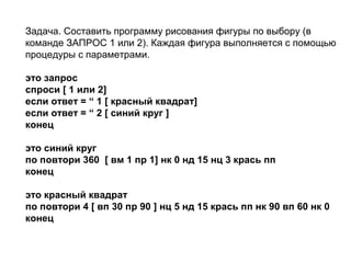 Задача. Составить программу рисования фигуры по выбору (в
команде ЗАПРОС 1 или 2). Каждая фигура выполняется с помощью
процедуры с параметрами.
это запрос
спроси [ 1 или 2]
если ответ = “ 1 [ красный квадрат]
если ответ = “ 2 [ синий круг ]
конец
это синий круг
по повтори 360 [ вм 1 пр 1] нк 0 нд 15 нц 3 крась пп
конец
это красный квадрат
по повтори 4 [ вп 30 пр 90 ] нц 5 нд 15 крась пп нк 90 вп 60 нк 0
конец
 