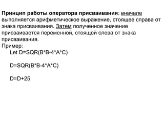 Принцип работы оператора присваивания: вначале
выполняется арифметическое выражение, стоящее справа от
знака присваивания. Затем полученное значение
присваивается переменной, стоящей слева от знака
присваивания.
Пример:
Let D=SQR(B*B-4*A*C)
D=SQR(B*B-4*A*C)
D=D+25
 