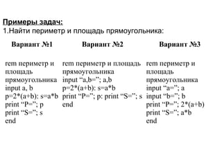 Вариант №1 Вариант №2 Вариант №3
rem периметр и
площадь
прямоугольника
input a, b
p=2*(a+b): s=a*b
print “P=”; p
print “S=”; s
end
rem периметр и площадь
прямоугольника
input “a,b=”; a,b
p=2*(a+b): s=a*b
print “P=”; p: print “S=”; s
end
rem периметр и
площадь
прямоугольника
input “a=”; a
input “b=”; b
print “P=”; 2*(a+b)
print “S=”; a*b
end
Примеры задач:
1.Найти периметр и площадь прямоугольника:
 