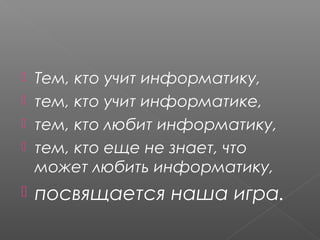  Тем, кто учит информатику,
 тем, кто учит информатике,
 тем, кто любит информатику,
 тем, кто еще не знает, что
может любить информатику,
 посвящается наша игра.
 