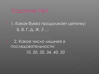  1. Какая буква продолжает цепочку: 
Б, В, Г, Д, Ж, З …     
    2. Какое число лишнее в
последовательности:
10, 20, 30, 34, 40, 50    
 