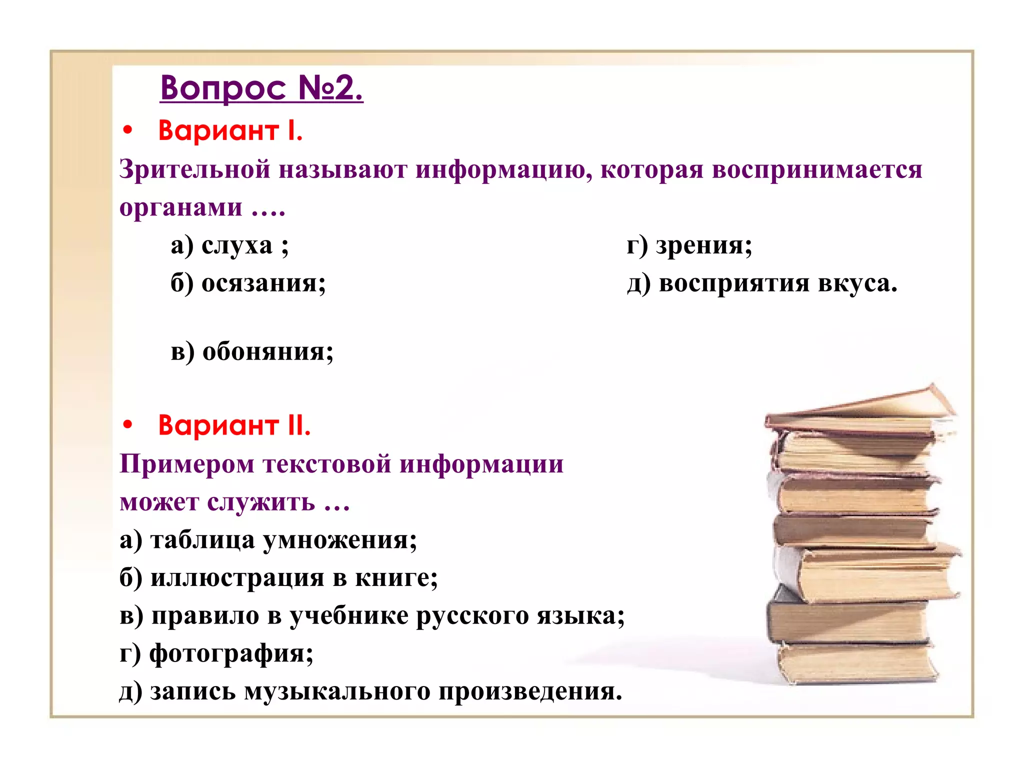 Вопрос №2.
• Вариант I.
Зрительной называют информацию, которая воспринимается
органами ….
а) слуха ; г) зрения;
б) осязания; д) восприятия вкуса.
в) обоняния;
• Вариант II.
Примером текстовой информации
может служить …
а) таблица умножения;
б) иллюстрация в книге;
в) правило в учебнике русского языка;
г) фотография;
д) запись музыкального произведения.
 