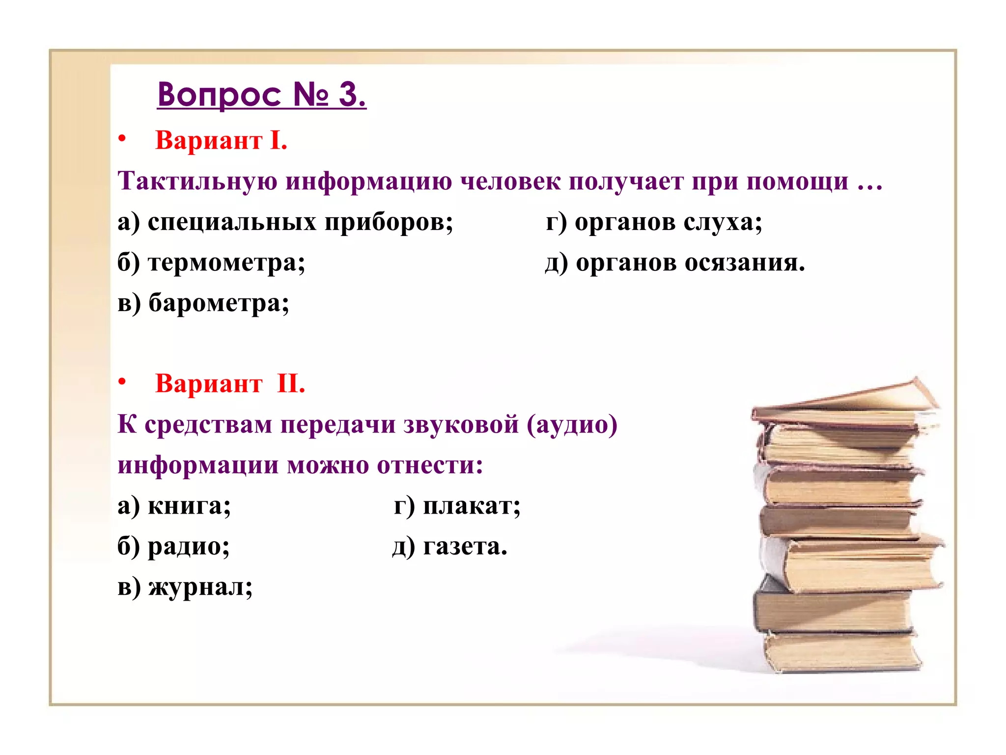 Вопрос № 3.
• Вариант I.
Тактильную информацию человек получает при помощи …
а) специальных приборов; г) органов слуха;
б) термометра; д) органов осязания.
в) барометра;
• Вариант II.
К средствам передачи звуковой (аудио)
информации можно отнести:
а) книга; г) плакат;
б) радио; д) газета.
в) журнал;
 