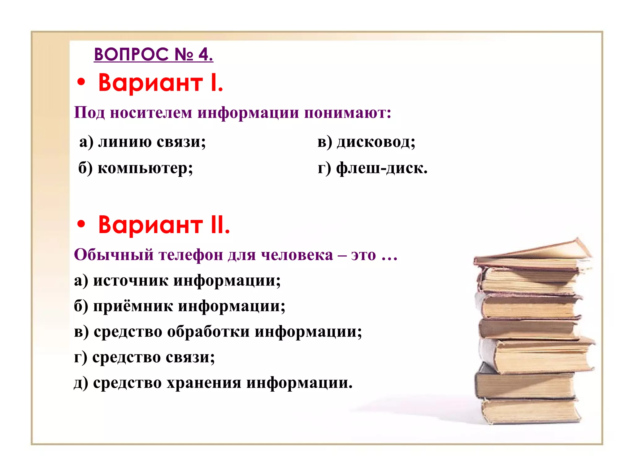 ВОПРОС № 4.
• Вариант I.
Под носителем информации понимают:
а) линию связи; в) дисковод;
б) компьютер; г) флеш-диск.
• Вариант II.
Обычный телефон для человека – это …
а) источник информации;
б) приёмник информации;
в) средство обработки информации;
г) средство связи;
д) средство хранения информации.
 