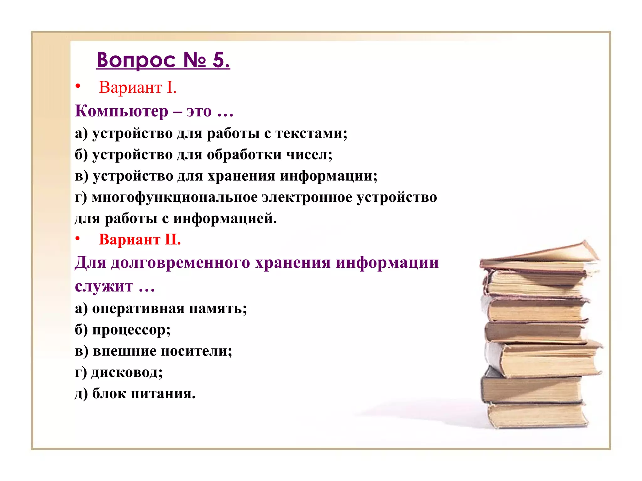 Вопрос № 5.
• Вариант I.
Компьютер – это …
а) устройство для работы с текстами;
б) устройство для обработки чисел;
в) устройство для хранения информации;
г) многофункциональное электронное устройство
для работы с информацией.
• Вариант II.
Для долговременного хранения информации
служит …
а) оперативная память;
б) процессор;
в) внешние носители;
г) дисковод;
д) блок питания.
 