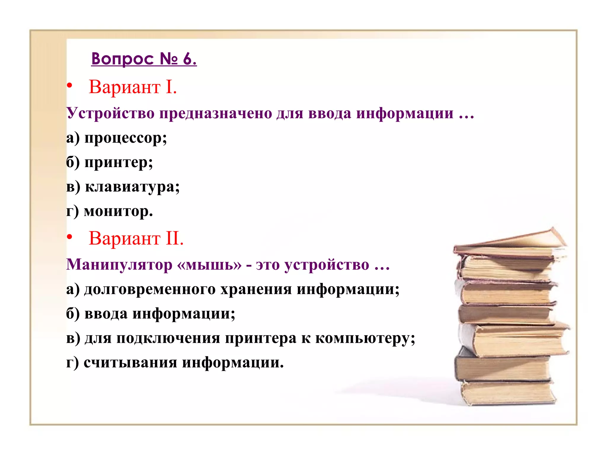Вопрос № 6.
• Вариант I.
Устройство предназначено для ввода информации …
а) процессор;
б) принтер;
в) клавиатура;
г) монитор.
• Вариант II.
Манипулятор «мышь» - это устройство …
а) долговременного хранения информации;
б) ввода информации;
в) для подключения принтера к компьютеру;
г) считывания информации.
 