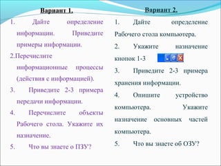 Вариант 1.
1. Дайте определение
информации. Приведите
примеры информации.
2.Перечислите
информационные процессы
(действия с информацией).
3. Приведите 2-3 примера
передачи информации.
4. Перечислите объекты
Рабочего стола. Укажите их
назначение.
5. Что вы знаете о ПЗУ?
Вариант 2.
1. Дайте определение
Рабочего стола компьютера.
2. Укажите назначение
кнопок 1-3
3. Приведите 2-3 примера
хранения информации.
4. Опишите устройство
компьютера. Укажите
назначение основных частей
компьютера.
5. Что вы знаете об ОЗУ?
 