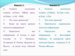 Вариант 1.
6.Укажите назначение
клавиш: а)Enter, б)Back space,
в)Home,г)Alt+Shift.
7.Чтотакоепроцессор?
8.Какие вы знаете древние
носителиинформации?
9.Определите вид
информации: а) Сказка о царе
Салтане А. С. Пушкина,
б)картинаИ.Репина«Бурлакина
Волге», в) песня Алсу «Зимний
сон».
Вариант 2.
6.Укажите назначение
клавиш: а)Delete, б)Caps Lock,
в)End,г)Esc
7.Чтотакоепринтер?
8.Перечислите современные
носителиинформации.
9.Определите вид
информации: а) фотография
бабушки, б) кинофильм «Дети
капитанаГранта»,в)рассказА.П.
Чехова«Ванька»
 