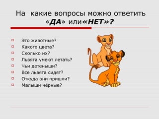 На какие вопросы можно ответить
«ДА» или«НЕТ»?
Это животные?
Какого цвета?
Сколько их?
Львята умеют летать?
Чьи детеныши?
Все львята сидят?
Откуда они пришли?
Малыши чёрные?