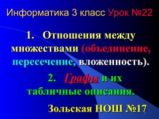 Информатика 3 класс Урок №22

1. Отношения между
множествами (объединение,
пересечение, вложенность).
2. Графы и их
табличные описания.
Зольская НОШ №17
1

 