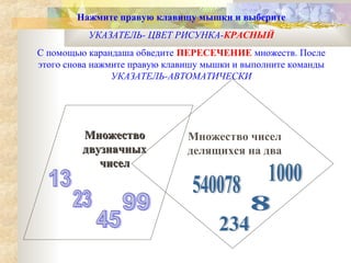 Нажмите правую клавишу мышки и выберите
УКАЗАТЕЛЬ- ЦВЕТ РИСУНКА-КРАСНЫЙ
С помощью карандаша обведите ПЕРЕСЕЧЕНИЕ множеств. После
этого снова нажмите правую клавишу мышки и выполните команды
УКАЗАТЕЛЬ-АВТОМАТИЧЕСКИ

Множество
двузначных
чисел

Множество чисел
делящихся на два

 