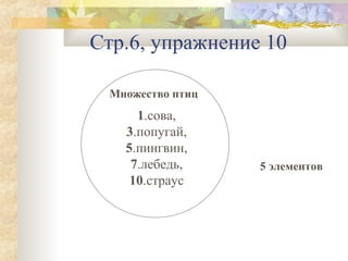 Стр.6, упражнение 10
Множество птиц

1.сова,
3.попугай,
5.пингвин,
7.лебедь,
10.страус

5 элементов

 