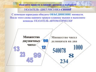 Нажмите правую клавишу мышки и выберите
УКАЗАТЕЛЬ- ЦВЕТ РИСУНКА-СИНИЙ
С помощью карандаша обведите ОБЪЕДИНЕНИЕ множеств.
После этого снова нажмите правую клавишу мышки и выполните
команды УКАЗАТЕЛЬ-АВТОМАТИЧЕСКИ

Множество
двузначных
чисел

Множество чисел
делящихся на два

 
