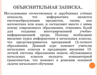 ОБЪЯСНИТЕЛЬНАЯ ЗАПИСКА..
Исследования отечественных и зарубежных учёных
показали,
что
информатика
является
системообразующим
предметом,
таким,
как
математика или язык, и составляют вместе с ними
основу современного образования, становясь базой
для
создания
интегрированной
учебноинформационной среды. Поэтому необходимо
введение курса информатики в начальных классах,
что предусматривается программой 12-летного
образования. Данный курс поможет учителю
начальных классов в преддверии введения 12летней системы образования помочь обучающимся
начальных
классов
овладеть
компьютерной
грамотностью, что поможет в решении основной
задачи начального обучения

 