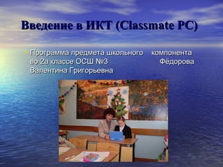Введение в ИКТ (Classmate PC)
• Программа предмета школьного компонента
во 2а классе ОСШ №3
Валентина Григорьевна

Фёдорова

 