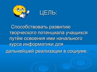 ЦЕЛЬ:
Способствовать развитию
творческого потенциала учащихся
путём освоения ими начального
курса информатики для
дальнейшей реализации в социуме.

 