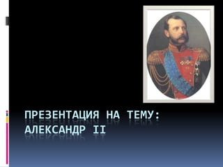 ПРЕЗЕНТАЦИЯ НА ТЕМУ:
АЛЕКСАНДР II
 