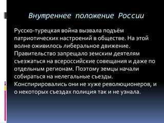 Внутреннее положение России
Русско-турецкая война вызвала подъём
патриотических настроений в обществе. На этой
волне оживилось либеральное движение.
Правительство запрещало земским деятелям
съезжаться на всероссийские совещания и даже по
отдельным регионам. Поэтому земцы начали
собираться на нелегальные съезды.
Конспирировались они не хуже революционеров, и
о некоторых съездах полиция так и не узнала.
 