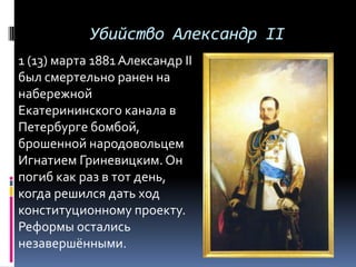Убийство Александр II
1 (13) марта 1881 Александр II
был смертельно ранен на
набережной
Екатерининского канала в
Петербурге бомбой,
брошенной народовольцем
Игнатием Гриневицким. Он
погиб как раз в тот день,
когда решился дать ход
конституционному проекту.
Реформы остались
незавершёнными.
 