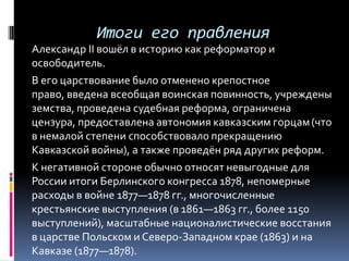 Итоги его правления
Александр II вошёл в историю как реформатор и
освободитель.
В его царствование было отменено крепостное
право, введена всеобщая воинская повинность, учреждены
земства, проведена судебная реформа, ограничена
цензура, предоставлена автономия кавказским горцам (что
в немалой степени способствовало прекращению
Кавказской войны), а также проведён ряд других реформ.
К негативной стороне обычно относят невыгодные для
России итоги Берлинского конгресса 1878, непомерные
расходы в войне 1877—1878 гг., многочисленные
крестьянские выступления (в 1861—1863 гг., более 1150
выступлений), масштабные националистические восстания
в царстве Польском и Северо-Западном крае (1863) и на
Кавказе (1877—1878).
 
