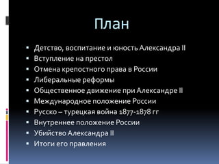 План
   Детство, воспитание и юность Александра II
   Вступление на престол
   Отмена крепостного права в России
   Либеральные реформы
   Общественное движение при Александре II
   Международное положение России
   Русско – турецкая война 1877-1878 гг
   Внутреннее положение России
   Убийство Александра II
   Итоги его правления
 