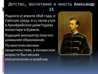 Детство, воспитание и юность Александр
                    II
Родился 17 апреля 1818 года, в
Светлую среду, в 11 часов утра
в Архиерейском доме Чудова
монастыря в Кремле.
Будущий император получил
домашнее образование.
По многочисленным
свидетельствам, в юношеском
возрасте был весьма
впечатлителен и влюбчив.
 
