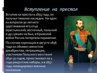 Вступление на престол
Вступив на престол в 1855 году, он
получил тяжелое наследие. Ни один
из вопросов 30-летнего
царствования его отца
(крестьянский, восточный, польский
и др.) решен не был, в Крымской
войне Россия потерпела поражение.
По случаю коронации в августе 1856
года он объявил амнистию
декабристам, петрашевцам,
участникам Польского восстания
1830-31 годов, приостановил на 3
года рекрутские наборы, а в 1857
году ликвидировал военные
поселения.
 