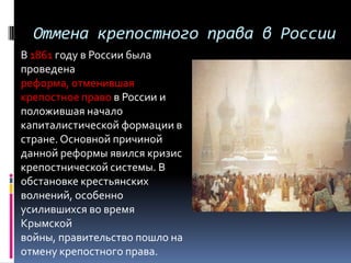 Отмена крепостного права в России
В 1861 году в России была
проведена
реформа, отменившая
крепостное право в России и
положившая начало
капиталистической формации в
стране. Основной причиной
данной реформы явился кризис
крепостнической системы. В
обстановке крестьянских
волнений, особенно
усилившихся во время
Крымской
войны, правительство пошло на
отмену крепостного права.
 
