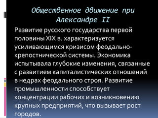Общественное движение при
           Александре II
Развитие русского государства первой
половины XIX в. характеризуется
усиливающимся кризисом феодально-
крепостнической системы. Экономика
испытывала глубокие изменения, связанные
с развитием капиталистических отношений
в недрах феодального строя. Развитие
промышленности способствует
концентрации рабочих и возникновению
крупных предприятий, что вызывает рост
городов.
 