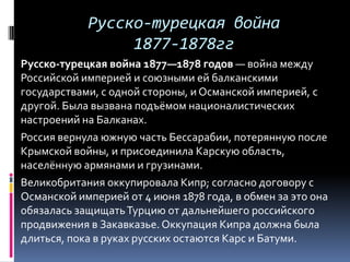 Русско-турецкая война
                 1877-1878гг
Русско-турецкая война 1877—1878 годов — война между
Российской империей и союзными ей балканскими
государствами, с одной стороны, и Османской империей, с
другой. Была вызвана подъёмом националистических
настроений на Балканах.
Россия вернула южную часть Бессарабии, потерянную после
Крымской войны, и присоединила Карскую область,
населённую армянами и грузинами.
Великобритания оккупировала Кипр; согласно договору с
Османской империей от 4 июня 1878 года, в обмен за это она
обязалась защищать Турцию от дальнейшего российского
продвижения в Закавказье. Оккупация Кипра должна была
длиться, пока в руках русских остаются Карс и Батуми.
 